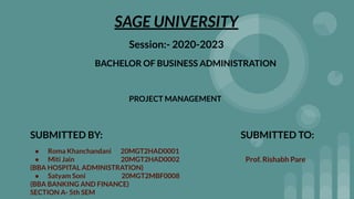 SAGE UNIVERSITY
Session:- 2020-2023
BACHELOR OF BUSINESS ADMINISTRATION
SUBMITTED BY:
● Roma Khanchandani 20MGT2HAD0001
● Miti Jain 20MGT2HAD0002
(BBA HOSPITAL ADMINISTRATION)
● Satyam Soni 20MGT2MBF0008
(BBA BANKING AND FINANCE)
SECTION A- 5th SEM
SUBMITTED TO:
PROJECT MANAGEMENT
Prof. Rishabh Pare
BACHELOR OF BUSINESS ADMINISTRATION
 