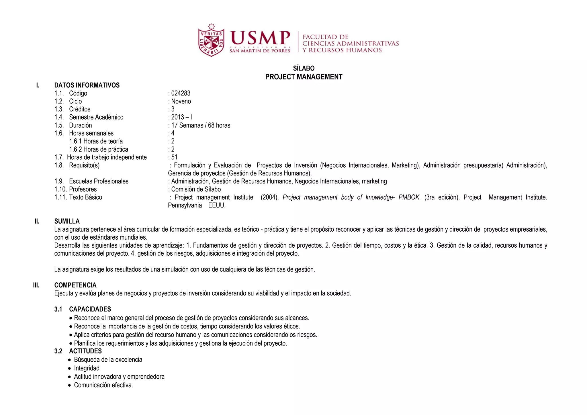 SÍLABO
                                                                                           PROJECT MANAGEMENT
  I.   DATOS INFORMATIVOS
       1.1. Código                                  : 024283
       1.2. Ciclo                                   : Noveno
       1.3. Créditos                                :3
       1.4. Semestre Académico                      : 2013 – I
       1.5. Duración                                : 17 Semanas / 68 horas
       1.6. Horas semanales                         :4
             1.6.1 Horas de teoría                  :2
             1.6.2 Horas de práctica                :2
       1.7. Horas de trabajo independiente          : 51
       1.8. Requisito(s)                             : Formulación y Evaluación de Proyectos de Inversión (Negocios Internacionales, Marketing), Administración presupuestaría( Administración),
                                                    Gerencia de proyectos (Gestión de Recursos Humanos).
       1.9. Escuelas Profesionales                  : Administración, Gestión de Recursos Humanos, Negocios Internacionales, marketing
       1.10. Profesores                             : Comisión de Sílabo
       1.11. Texto Básico                            : Project management Institute (2004). Project management body of knowledge- PMBOK. (3ra edición). Project Management Institute.
                                                    Pennsylvania EEUU.

 II.   SUMILLA
       La asignatura pertenece al área curricular de formación especializada, es teórico - práctica y tiene el propósito reconocer y aplicar las técnicas de gestión y dirección de proyectos empresariales,
       con el uso de estándares mundiales.
       Desarrolla las siguientes unidades de aprendizaje: 1. Fundamentos de gestión y dirección de proyectos. 2. Gestión del tiempo, costos y la ética. 3. Gestión de la calidad, recursos humanos y
       comunicaciones del proyecto. 4. gestión de los riesgos, adquisiciones e integración del proyecto.

       La asignatura exige los resultados de una simulación con uso de cualquiera de las técnicas de gestión.

III.   COMPETENCIA
       Ejecuta y evalúa planes de negocios y proyectos de inversión considerando su viabilidad y el impacto en la sociedad.

       3.1 CAPACIDADES
            Reconoce el marco general del proceso de gestión de proyectos considerando sus alcances.
            Reconoce la importancia de la gestión de costos, tiempo considerando los valores éticos.
            Aplica criterios para gestión del recurso humano y las comunicaciones considerando os riesgos.
            Planifica los requerimientos y las adquisiciones y gestiona la ejecución del proyecto.
       3.2 ACTITUDES
            Búsqueda de la excelencia
            Integridad
            Actitud innovadora y emprendedora
            Comunicación efectiva.
 
