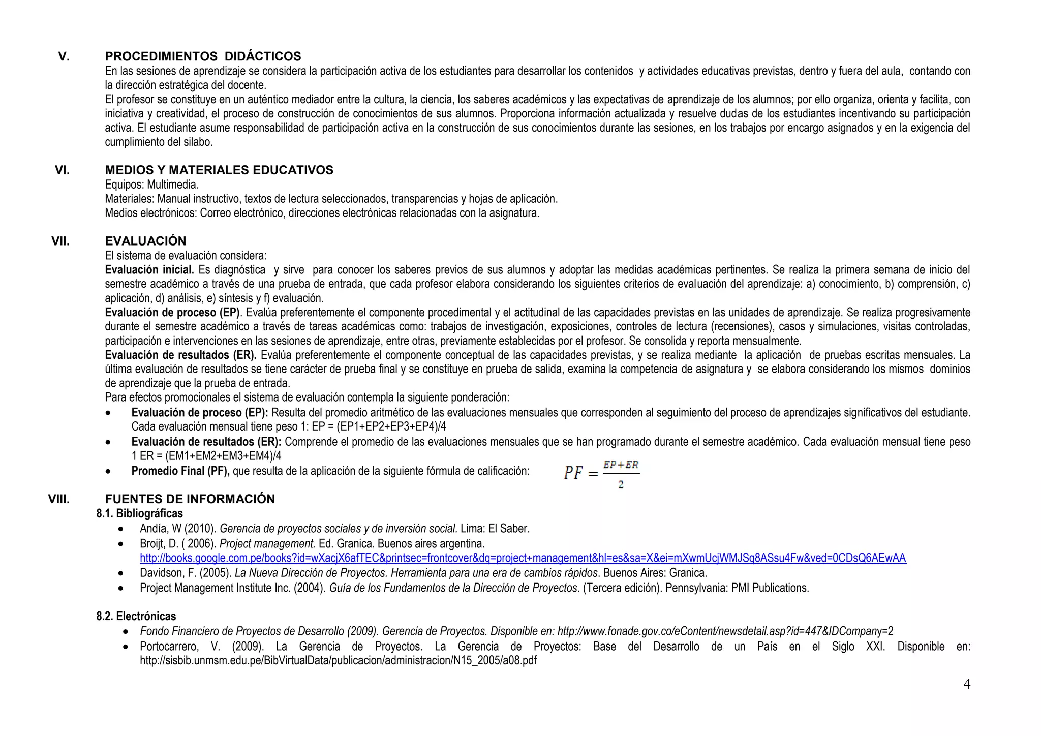 V.     PROCEDIMIENTOS DIDÁCTICOS
         En las sesiones de aprendizaje se considera la participación activa de los estudiantes para desarrollar los contenidos y actividades educativas previstas, dentro y fuera del aula, contando con
         la dirección estratégica del docente.
         El profesor se constituye en un auténtico mediador entre la cultura, la ciencia, los saberes académicos y las expectativas de aprendizaje de los alumnos; por ello organiza, orienta y facilita, con
         iniciativa y creatividad, el proceso de construcción de conocimientos de sus alumnos. Proporciona información actualizada y resuelve dudas de los estudiantes incentivando su participación
         activa. El estudiante asume responsabilidad de participación activa en la construcción de sus conocimientos durante las sesiones, en los trabajos por encargo asignados y en la exigencia del
         cumplimiento del silabo.

 VI.     MEDIOS Y MATERIALES EDUCATIVOS
         Equipos: Multimedia.
         Materiales: Manual instructivo, textos de lectura seleccionados, transparencias y hojas de aplicación.
         Medios electrónicos: Correo electrónico, direcciones electrónicas relacionadas con la asignatura.

VII.     EVALUACIÓN
         El sistema de evaluación considera:
         Evaluación inicial. Es diagnóstica y sirve para conocer los saberes previos de sus alumnos y adoptar las medidas académicas pertinentes. Se realiza la primera semana de inicio del
         semestre académico a través de una prueba de entrada, que cada profesor elabora considerando los siguientes criterios de evaluación del aprendizaje: a) conocimiento, b) comprensión, c)
         aplicación, d) análisis, e) síntesis y f) evaluación.
         Evaluación de proceso (EP). Evalúa preferentemente el componente procedimental y el actitudinal de las capacidades previstas en las unidades de aprendizaje. Se realiza progresivamente
         durante el semestre académico a través de tareas académicas como: trabajos de investigación, exposiciones, controles de lectura (recensiones), casos y simulaciones, visitas controladas,
         participación e intervenciones en las sesiones de aprendizaje, entre otras, previamente establecidas por el profesor. Se consolida y reporta mensualmente.
         Evaluación de resultados (ER). Evalúa preferentemente el componente conceptual de las capacidades previstas, y se realiza mediante la aplicación de pruebas escritas mensuales. La
         última evaluación de resultados se tiene carácter de prueba final y se constituye en prueba de salida, examina la competencia de asignatura y se elabora considerando los mismos dominios
         de aprendizaje que la prueba de entrada.
         Para efectos promocionales el sistema de evaluación contempla la siguiente ponderación:
                Evaluación de proceso (EP): Resulta del promedio aritmético de las evaluaciones mensuales que corresponden al seguimiento del proceso de aprendizajes significativos del estudiante.
                Cada evaluación mensual tiene peso 1: EP = (EP1+EP2+EP3+EP4)/4
                Evaluación de resultados (ER): Comprende el promedio de las evaluaciones mensuales que se han programado durante el semestre académico. Cada evaluación mensual tiene peso
                1 ER = (EM1+EM2+EM3+EM4)/4
                Promedio Final (PF), que resulta de la aplicación de la siguiente fórmula de calificación:

VIII.     FUENTES DE INFORMACIÓN
        8.1. Bibliográficas
                  Andía, W (2010). Gerencia de proyectos sociales y de inversión social. Lima: El Saber.
                  Broijt, D. ( 2006). Project management. Ed. Granica. Buenos aires argentina.
                  http://books.google.com.pe/books?id=wXacjX6afTEC&printsec=frontcover&dq=project+management&hl=es&sa=X&ei=mXwmUcjWMJSq8ASsu4Fw&ved=0CDsQ6AEwAA
                  Davidson, F. (2005). La Nueva Dirección de Proyectos. Herramienta para una era de cambios rápidos. Buenos Aires: Granica.
                  Project Management Institute Inc. (2004). Guía de los Fundamentos de la Dirección de Proyectos. (Tercera edición). Pennsylvania: PMI Publications.

        8.2. Electrónicas
                  Fondo Financiero de Proyectos de Desarrollo (2009). Gerencia de Proyectos. Disponible en: http://www.fonade.gov.co/eContent/newsdetail.asp?id=447&IDCompany=2
                  Portocarrero, V. (2009). La Gerencia de Proyectos. La Gerencia de Proyectos: Base del Desarrollo de un País en el Siglo XXI. Disponible en:
                  http://sisbib.unmsm.edu.pe/BibVirtualData/publicacion/administracion/N15_2005/a08.pdf
                                                                                                                                                                                                           4
 