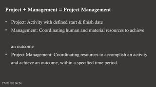Project + Management = Project Management
27/01/26 06:24
• Project: Activity with defined start & finish date
• Management: Coordinating human and material resources to achieve
an outcome
• Project Management: Coordinating resources to accomplish an activity
and achieve an outcome, within a specified time period.
 