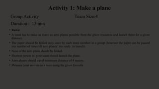 Activity 1: Make a plane
• Rules:
• A team has to make as many as aero planes possible from the given resources and launch them for a given
distance.
• The paper should be folded only once by each team member in a group (however the paper can be passed
any number of times till aero planes’ are ready to launch).
• Nose of the aero plane should be folded.
• Shortest person in your team should launch the plane.
• Aero planes should travel minimum distance of 4 meters.
• Measure your success as a team using the given formula.
Group Activity Team Size:4
Duration : 15 min
 