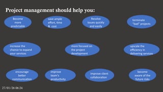 Project management should help you:
27/01/26 06:24
Become
more
predictable
improve client
collaboration
improve
team’s
productivity
save ample
effort, time
& cost
become
aware of the
future risks
encourage
better
communication
upscale the
efficiency in
delivering services
increase the
chance to expand
your services
Resolve
issues quickly
and easily
more focused on
the project
development
terminate
“bad” projects
 