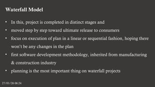 Waterfall Model
27/01/26 06:24
• In this, project is completed in distinct stages and
• moved step by step toward ultimate release to consumers
• focus on execution of plan in a linear or sequential fashion, hoping there
won’t be any changes in the plan
• first software development methodology, inherited from manufacturing
& construction industry
• planning is the most important thing on waterfall projects
 