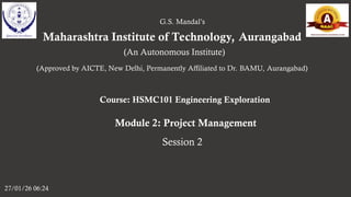 Maharashtra Institute of Technology, Aurangabad
27/01/26 06:24
G.S. Mandal’s
(An Autonomous Institute)
(Approved by AICTE, New Delhi, Permanently Affiliated to Dr. BAMU, Aurangabad)
Course: HSMC101 Engineering Exploration
Module 2: Project Management
Session 2
 