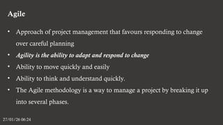 Agile
27/01/26 06:24
• Approach of project management that favours responding to change
over careful planning
• Agility is the ability to adapt and respond to change
• Ability to move quickly and easily
• Ability to think and understand quickly.
• The Agile methodology is a way to manage a project by breaking it up
into several phases.
 