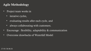 Agile Methodology
27/01/26 06:24
• Project team works in
• iterative cycles,
• evaluating results after each cycle, and
• always collaborating with customers.
• Encourage : flexibility, adaptability & communication
• Overcome drawbacks of Waterfall Model
 