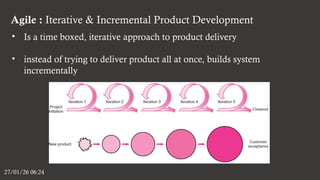 Agile : Iterative & Incremental Product Development
27/01/26 06:24
• Is a time boxed, iterative approach to product delivery
• instead of trying to deliver product all at once, builds system
incrementally
 