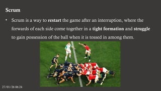 Scrum
27/01/26 06:24
• Scrum is a way to restart the game after an interruption, where the
forwards of each side come together in a tight formation and struggle
to gain possession of the ball when it is tossed in among them.
 
