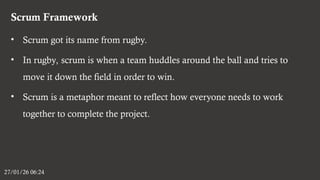 Scrum Framework
27/01/26 06:24
• Scrum got its name from rugby.
• In rugby, scrum is when a team huddles around the ball and tries to
move it down the field in order to win.
• Scrum is a metaphor meant to reflect how everyone needs to work
together to complete the project.
 