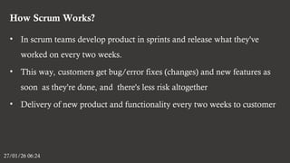 How Scrum Works?
27/01/26 06:24
• In scrum teams develop product in sprints and release what they've
worked on every two weeks.
• This way, customers get bug/error fixes (changes) and new features as
soon as they're done, and there's less risk altogether
• Delivery of new product and functionality every two weeks to customer
 