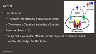 Scrum
27/01/26 06:24
• Stakeholders :
• The most important role involved in Scrum
• The reason a Team is developing a Product
• Business Owner (BO):
• A special stakeholder, often the Team's sponsor or champion and
controls the budget for the Team
 
