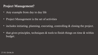 Project Management?
27/01/26 06:24
• Any example from day to day life
• Project Management is the set of activities
• includes initiating, planning, executing, controlling & closing the project.
• that gives principles, techniques & tools to finish things on time & within
budget.
 