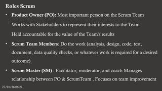 Roles Scrum
27/01/26 06:24
• Product Owner (PO): Most important person on the Scrum Team
Works with Stakeholders to represent their interests to the Team
Held accountable for the value of the Team's results
• Scrum Team Members: Do the work (analysis, design, code, test,
document, data quality checks, or whatever work is required for a desired
outcome)
• Scrum Master (SM) : Facilitator, moderator, and coach Manages
relationship between PO & ScrumTeam , Focuses on team improvement
 