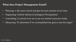 What does Project Management Entail?
27/01/26 06:24
• Planning: is the most critical and gets the least amount of our time.
• Organizing: Orderly fashion (Contingent/Prerequisites)
• Controlling: Is critical if we are to use our limited resources wisely.
• Measuring: To determine if we accomplished the goal or met the target?
 