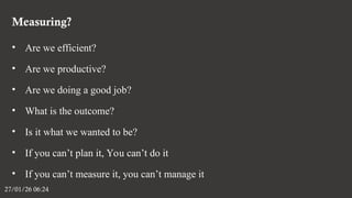 Measuring?
27/01/26 06:24
• Are we efficient?
• Are we productive?
• Are we doing a good job?
• What is the outcome?
• Is it what we wanted to be?
• If you can’t plan it, You can’t do it
• If you can’t measure it, you can’t manage it
 