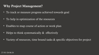 Why Project Management?
27/01/26 06:24
• To track or measure progress achieved towards goal
• To help in optimization of the resources
• Enables to map course of action or work plan
• Helps to think systematically & effectively
• Variety of resources, time bound tasks & specific objectives for project
 