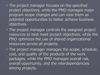  The project manager focuses on the specified
  project objectives, while the PMO manages major
  program scope changes and can view them as
  potential opportunities to better achieve business
  objectives.
 The project manager controls the assigned project
  resources to best meet project objectives, while the
  PMO optimizes the use of shared organizational
  resources across all projects.
 The project manager manages the scope, schedule,
  cost, and quality of the products of the work
  packages, while the PMO manages overall risk,
  overall opportunity, and the interdependencies
  among projects.
 