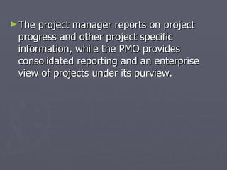 ► The project manager reports on project
 progress and other project specific
 information, while the PMO provides
 consolidated reporting and an enterprise
 view of projects under its purview.
 