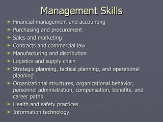 Management Skills
►   Financial management and accounting
►   Purchasing and procurement
►   Sales and marketing
►   Contracts and commercial law
►   Manufacturing and distribution
►   Logistics and supply chain
►   Strategic planning, tactical planning, and operational
    planning
►   Organizational structures, organizational behavior,
    personnel administration, compensation, benefits, and
    career paths
►   Health and safety practices
►   Information technology.
 