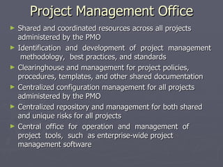 Project Management Office
►   Shared and coordinated resources across all projects
    administered by the PMO
►   Identification and development of project management
     methodology, best practices, and standards
►   Clearinghouse and management for project policies,
    procedures, templates, and other shared documentation
►   Centralized configuration management for all projects
    administered by the PMO
►   Centralized repository and management for both shared
    and unique risks for all projects
►   Central office for operation and management of
    project tools, such as enterprise-wide project
    management software
 