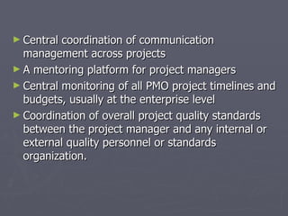 ► Central coordination of communication
  management across projects
► A mentoring platform for project managers
► Central monitoring of all PMO project timelines and
  budgets, usually at the enterprise level
► Coordination of overall project quality standards
  between the project manager and any internal or
  external quality personnel or standards
  organization.
 