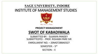 SAGE UNIVERSITY, INDORE
INSTITUTE OF MANAGEMENT STUDIES
PROJECT MANAGEMENT
SWOT OF KABADIWALA
SUBMITTED BY: - SUJANYA PANDEY
SUBMITTEDTO: - PROF. RISHABH PARE SIR
ENROLLMENT NO. – 20MGT2BBA0327
SEMESTER: - 5th
SECTION: - E
 