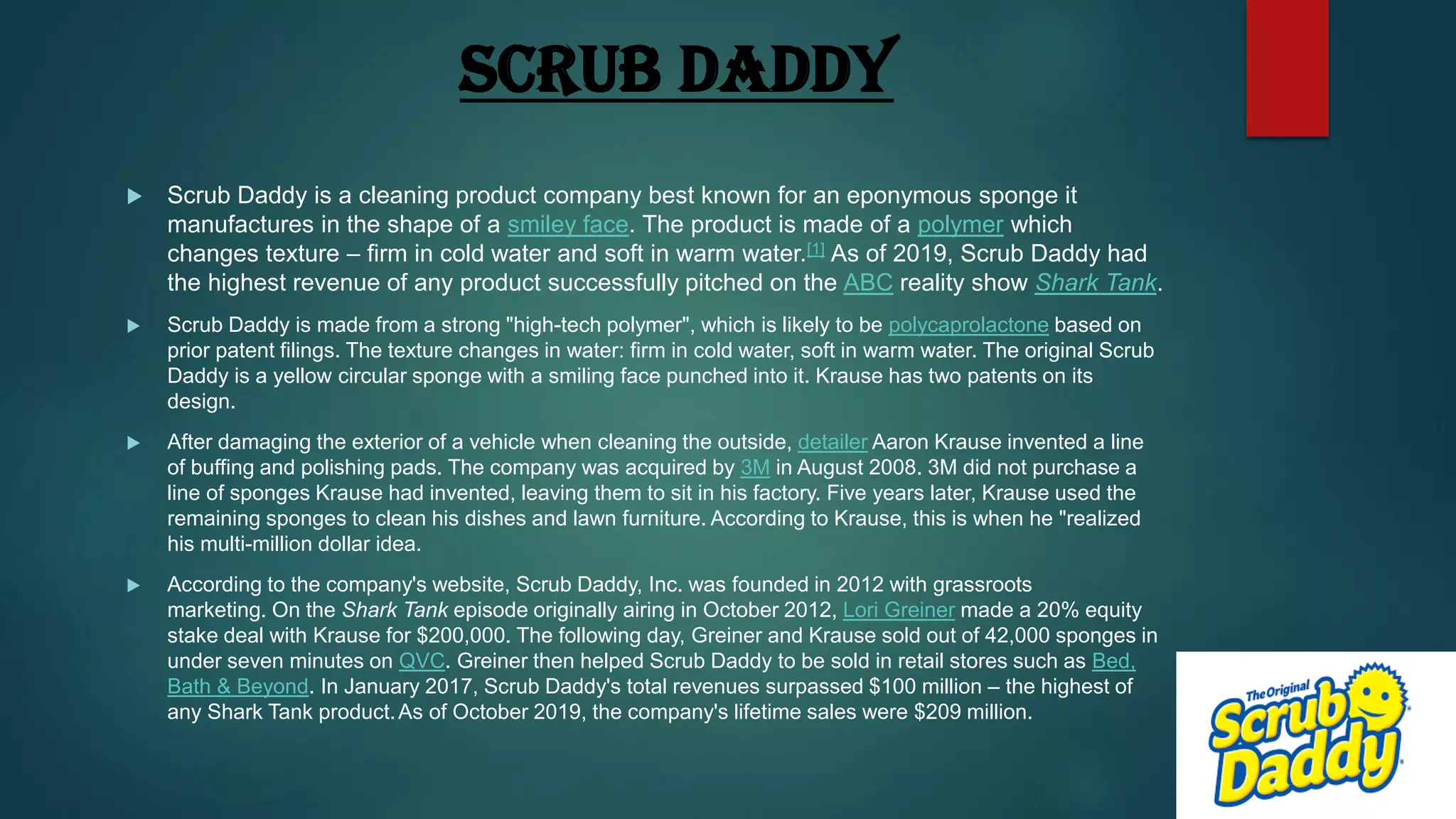 SCRUB DADDY
 Scrub Daddy is a cleaning product company best known for an eponymous sponge it
manufactures in the shape of a smiley face. The product is made of a polymer which
changes texture – firm in cold water and soft in warm water.[1] As of 2019, Scrub Daddy had
the highest revenue of any product successfully pitched on the ABC reality show Shark Tank.
 Scrub Daddy is made from a strong "high-tech polymer", which is likely to be polycaprolactone based on
prior patent filings. The texture changes in water: firm in cold water, soft in warm water. The original Scrub
Daddy is a yellow circular sponge with a smiling face punched into it. Krause has two patents on its
design.
 After damaging the exterior of a vehicle when cleaning the outside, detailer Aaron Krause invented a line
of buffing and polishing pads. The company was acquired by 3M in August 2008. 3M did not purchase a
line of sponges Krause had invented, leaving them to sit in his factory. Five years later, Krause used the
remaining sponges to clean his dishes and lawn furniture. According to Krause, this is when he "realized
his multi-million dollar idea.
 According to the company's website, Scrub Daddy, Inc. was founded in 2012 with grassroots
marketing. On the Shark Tank episode originally airing in October 2012, Lori Greiner made a 20% equity
stake deal with Krause for $200,000. The following day, Greiner and Krause sold out of 42,000 sponges in
under seven minutes on QVC. Greiner then helped Scrub Daddy to be sold in retail stores such as Bed,
Bath & Beyond. In January 2017, Scrub Daddy's total revenues surpassed $100 million – the highest of
any Shark Tank product.As of October 2019, the company's lifetime sales were $209 million.
 