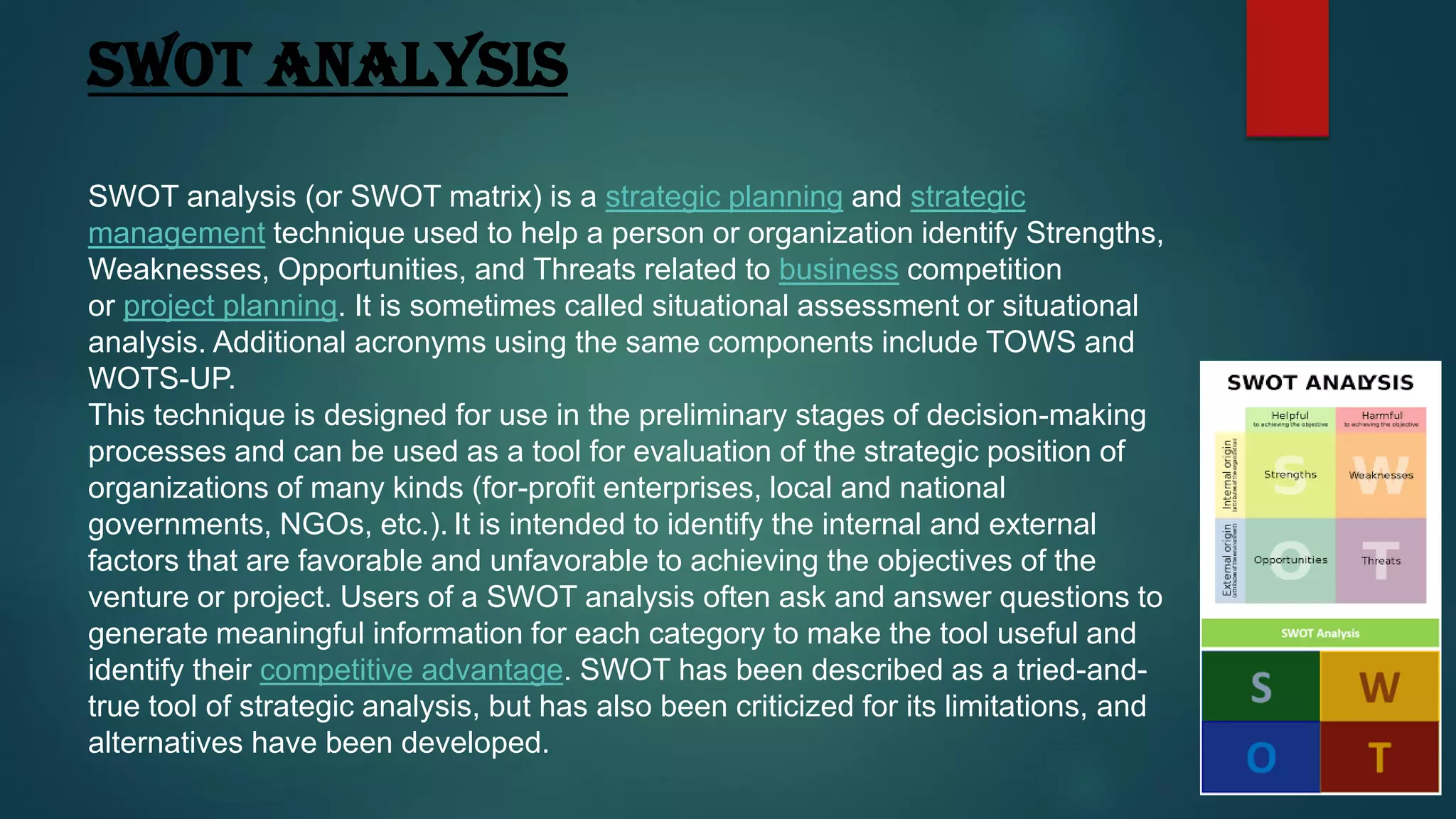 SWOT ANALYSIS
SWOT analysis (or SWOT matrix) is a strategic planning and strategic
management technique used to help a person or organization identify Strengths,
Weaknesses, Opportunities, and Threats related to business competition
or project planning. It is sometimes called situational assessment or situational
analysis. Additional acronyms using the same components include TOWS and
WOTS-UP.
This technique is designed for use in the preliminary stages of decision-making
processes and can be used as a tool for evaluation of the strategic position of
organizations of many kinds (for-profit enterprises, local and national
governments, NGOs, etc.). It is intended to identify the internal and external
factors that are favorable and unfavorable to achieving the objectives of the
venture or project. Users of a SWOT analysis often ask and answer questions to
generate meaningful information for each category to make the tool useful and
identify their competitive advantage. SWOT has been described as a tried-and-
true tool of strategic analysis, but has also been criticized for its limitations, and
alternatives have been developed.
 