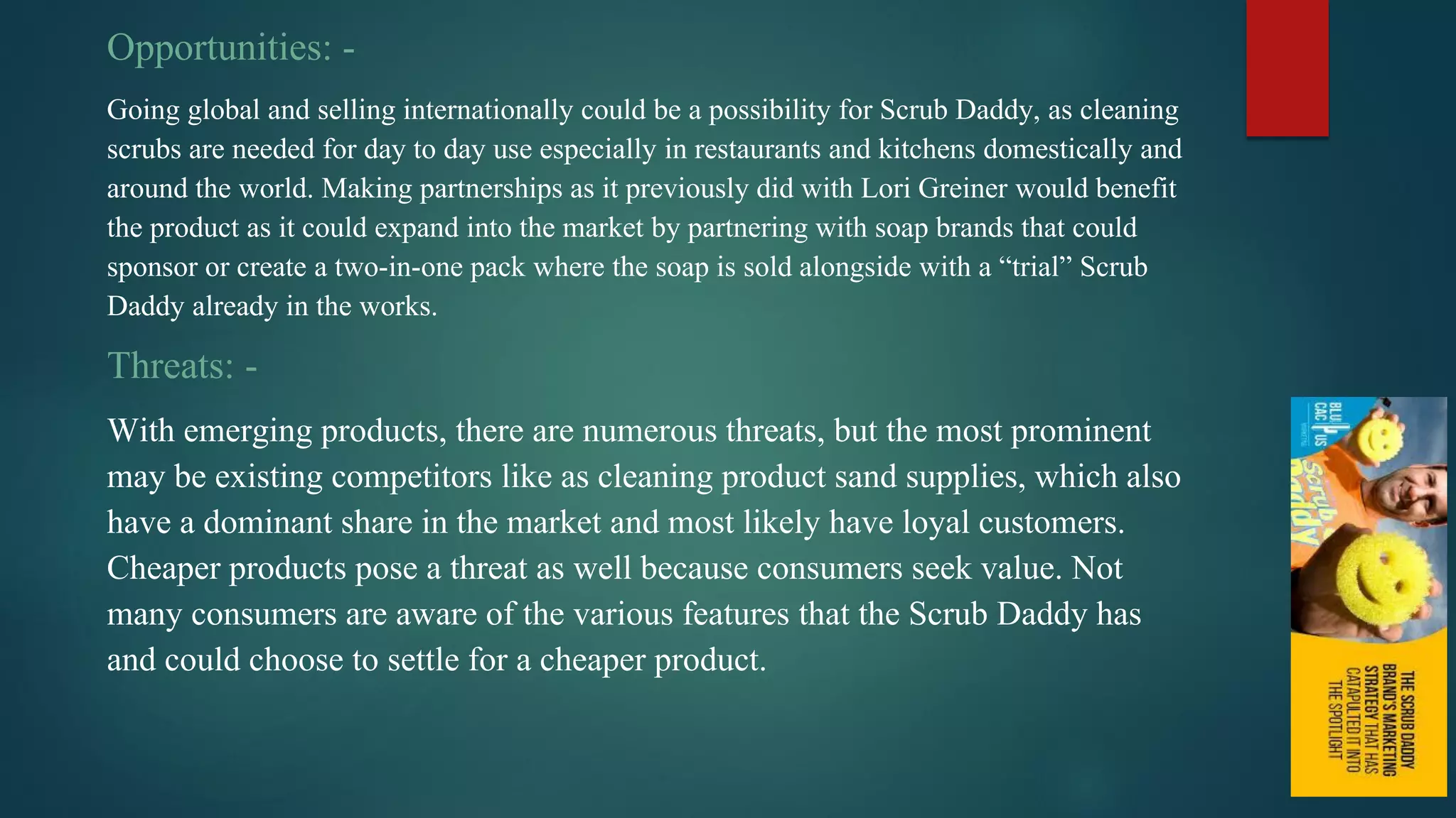 Opportunities: -
Going global and selling internationally could be a possibility for Scrub Daddy, as cleaning
scrubs are needed for day to day use especially in restaurants and kitchens domestically and
around the world. Making partnerships as it previously did with Lori Greiner would benefit
the product as it could expand into the market by partnering with soap brands that could
sponsor or create a two-in-one pack where the soap is sold alongside with a “trial” Scrub
Daddy already in the works.
Threats: -
With emerging products, there are numerous threats, but the most prominent
may be existing competitors like as cleaning product sand supplies, which also
have a dominant share in the market and most likely have loyal customers.
Cheaper products pose a threat as well because consumers seek value. Not
many consumers are aware of the various features that the Scrub Daddy has
and could choose to settle for a cheaper product.
 