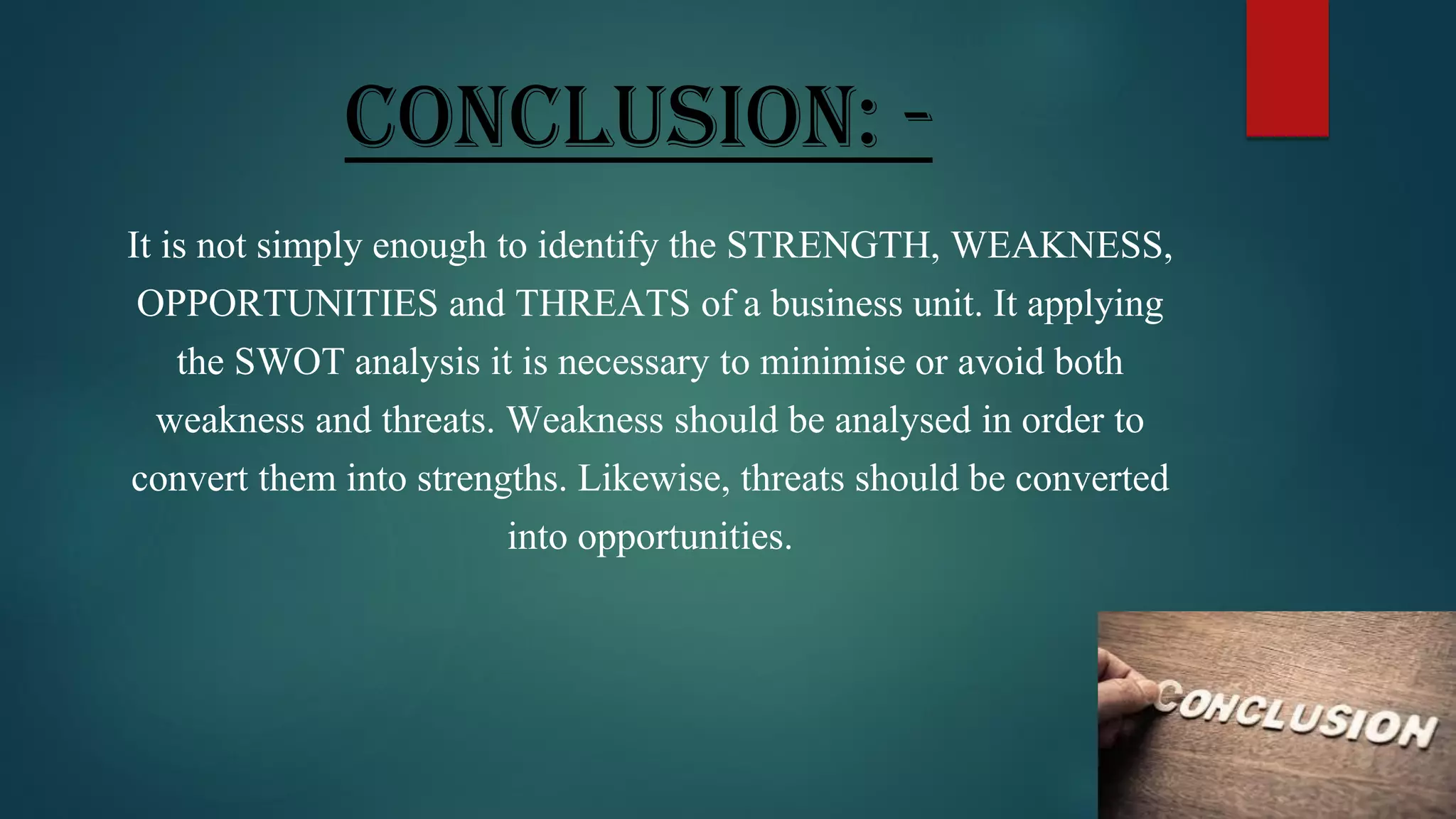 CONCLUSION: -
It is not simply enough to identify the STRENGTH, WEAKNESS,
OPPORTUNITIES and THREATS of a business unit. It applying
the SWOT analysis it is necessary to minimise or avoid both
weakness and threats. Weakness should be analysed in order to
convert them into strengths. Likewise, threats should be converted
into opportunities.
 