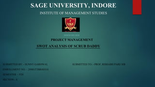 SAGE UNIVERSITY, INDORE
INSTITUTE OF MANAGEMENT STUDIES
(SESSION 2021-2023)
PROJECT MANAGEMENT
SWOT ANALYSIS OF SCRUB DADDY
SUBMITTED BY: - SUNNY GARHWAL SUBMITTED TO: - PROF. RISHABH PARE SIR
ENROLLMENT NO. – 20MGT2BBA0310
SEMESTER – 5TH
SECTION - E
 