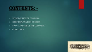CONTENTS: -
1. INTRODUCTION OF COMPANY.
2. BRIEF EXPLANATION OF SWOT
3. SWOT ANALYSIS OF THE COMPANY.
4. CONCLUSION.
 