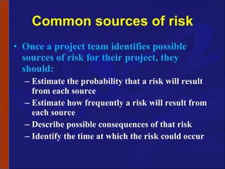 Common sources of risk Once a project team identifies possible sources of risk for their project, they should: Estimate the probability that a risk will result from each source Estimate how frequently a risk will result from each source Describe possible consequences of that risk Identify the time at which the risk could occur 