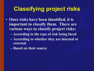 Classifying project risks Once risks have been identified, it is important to classify them.  There are various ways to classify project risks: According to the type of risk being faced According to whether they are internal or external Based on their source 