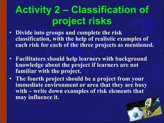 Activity 2 – Classification of project risks Divide into groups and complete the risk classification, with the help of realistic examples of each risk for each of the three projects as mentioned.  Facilitators should help learners with background knowledge about the project if learners are not familiar with the project. The fourth project should be a project from your immediate environment or area that they are busy with – write down examples of risk elements that may influence it. 