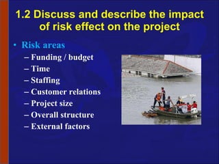 1.2 Discuss and describe the impact of risk effect on the project Risk areas Funding / budget Time Staffing Customer relations Project size Overall structure External factors 