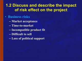 1.2 Discuss and describe the impact of risk effect on the project Business risks Market acceptance Time-to-market Incompatible product fit Difficult to sell Loss of political support 