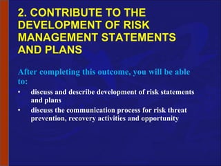 2. CONTRIBUTE TO THE DEVELOPMENT OF RISK MANAGEMENT STATEMENTS AND PLANS After completing this outcome, you will be able to: discuss and describe development of risk statements and plans discuss the communication process for risk threat prevention, recovery activities and opportunity 