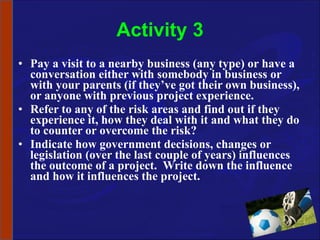 Activity 3 Pay a visit to a nearby business (any type) or have a conversation either with somebody in business or with your parents (if they’ve got their own business), or anyone with previous project experience. Refer to any of the risk areas and find out if they experience it, how they deal with it and what they do to counter or overcome the risk? Indicate how government decisions, changes or legislation (over the last couple of years) influences the outcome of a project.  Write down the influence and how it influences the project. 