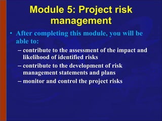 Module 5: Project risk management After completing this module, you will be able to: contribute to the assessment of the impact and likelihood of identified risks contribute to the development of risk management statements and plans monitor and control the project risks 