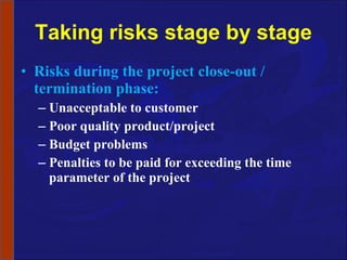 Taking risks stage by stage Risks during the project close-out / termination phase: Unacceptable to customer Poor quality product/project Budget problems Penalties to be paid for exceeding the time parameter of the project 