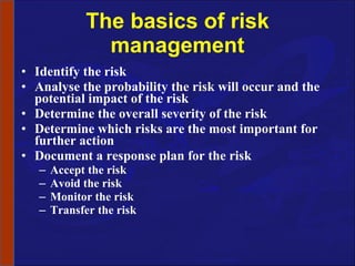 The basics of risk management Identify the risk Analyse the probability the risk will occur and the potential impact of the risk Determine the overall severity of the risk Determine which risks are the most important for further action Document a response plan for the risk Accept the risk Avoid the risk Monitor the risk Transfer the risk 