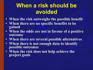 When a risk should be avoided When the risk outweighs the possible benefit When there are no specific benefits to be gained When the odds are not in favour of a positive outcome When there are several possible alternatives When there is not enough data to identify possible outcomes When the risk does not help achieve the project goals 