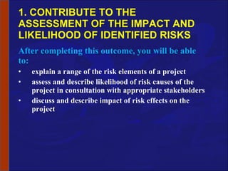 1. CONTRIBUTE TO THE ASSESSMENT OF THE IMPACT AND LIKELIHOOD OF IDENTIFIED RISKS After completing this outcome, you will be able to: explain a range of the risk elements of a project assess and describe likelihood of risk causes of the project in consultation with appropriate stakeholders discuss and describe impact of risk effects on the project 