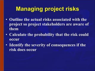 Managing project risks Outline the actual risks associated with the project so project stakeholders are aware of them Calculate the probability that the risk could occur Identify the severity of consequences if the risk does occur 