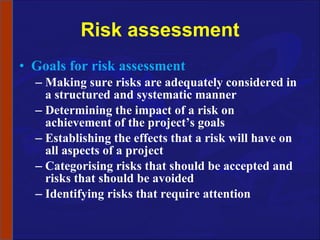 Risk assessment Goals for risk assessment Making sure risks are adequately considered in a structured and systematic manner Determining the impact of a risk on achievement of the project’s goals Establishing the effects that a risk will have on all aspects of a project Categorising risks that should be accepted and risks that should be avoided Identifying risks that require attention 