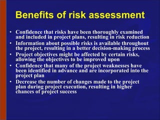 Benefits of risk assessment Confidence that risks have been thoroughly examined and included in project plans, resulting in risk reduction Information about possible risks is available throughout the project, resulting in a better decision-making process Project objectives might be affected by certain risks, allowing the objectives to be improved upon Confidence that many of the project weaknesses have been identified in advance and are incorporated into the project plan Decrease the number of changes made to the project plan during project execution, resulting in higher chances of project success 