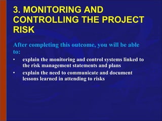 3. MONITORING AND CONTROLLING THE PROJECT RISK After completing this outcome, you will be able to: explain the monitoring and control systems linked to the risk management statements and plans explain the need to communicate and document lessons learned in attending to risks 