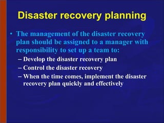 Disaster recovery planning The management of the disaster recovery plan should be assigned to a manager with responsibility to set up a team to: Develop the disaster recovery plan Control the disaster recovery When the time comes, implement the disaster recovery plan quickly and effectively 