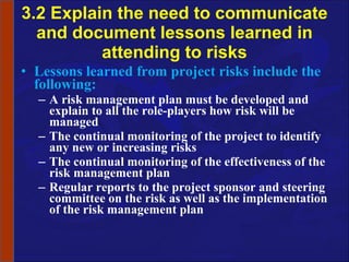 3.2 Explain the need to communicate and document lessons learned in attending to risks Lessons learned from project risks include the following: A risk management plan must be developed and explain to all the role-players how risk will be managed The continual monitoring of the project to identify any new or increasing risks The continual monitoring of the effectiveness of the risk management plan Regular reports to the project sponsor and steering committee on the risk as well as the implementation of the risk management plan 